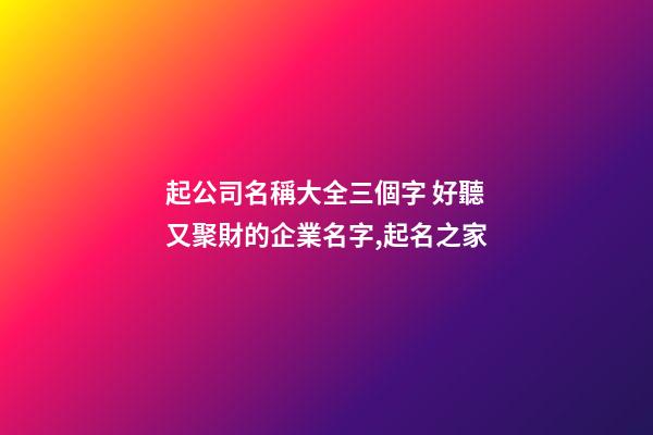 起公司名稱大全三個字 好聽又聚財的企業名字,起名之家